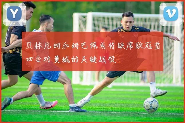 贝林厄姆和姆巴佩或将缺席欧冠首回合对曼城的关键战役