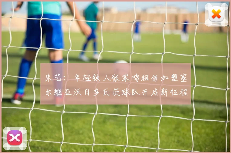 朱艺：年轻铁人张家鸣租借加盟塞尔维亚沃日多瓦茨球队开启新征程