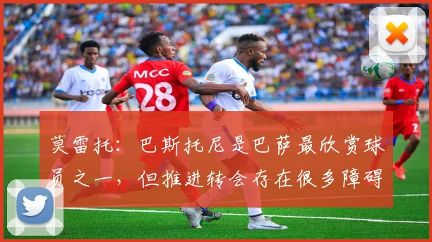 莫雷托：巴斯托尼是巴萨最欣赏球员之一，但推进转会存在很多障碍
