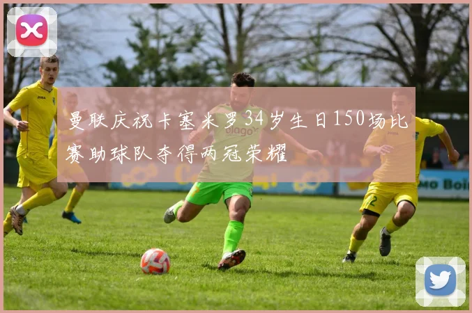 曼联庆祝卡塞米罗34岁生日150场比赛助球队夺得两冠荣耀