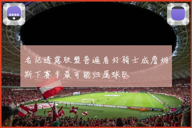 名记透露联盟普遍看好骑士成詹姆斯下赛季最可能归属球队