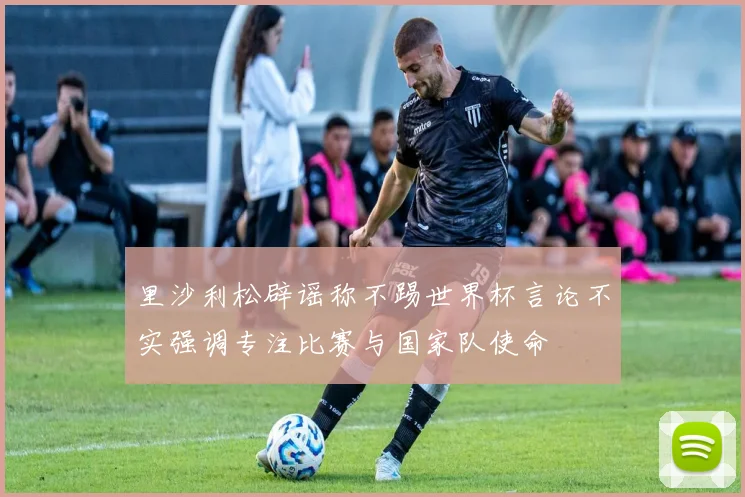里沙利松辟谣称不踢世界杯言论不实强调专注比赛与国家队使命