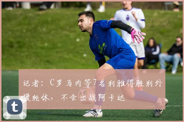 记者：C罗马内等7名利雅得胜利外援轮休，不会出战阿卡达