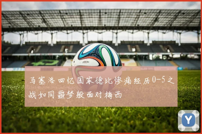 马塞洛回忆国家德比惨痛经历0-5之战如同噩梦般面对梅西