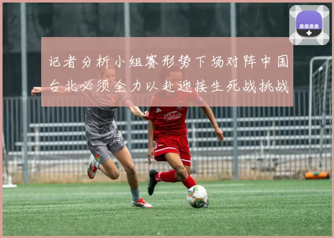记者分析小组赛形势下场对阵中国台北必须全力以赴迎接生死战挑战