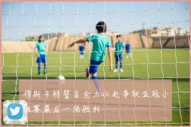 穆斯卡特誓言全力以赴争取亚冠小组赛最后一场胜利