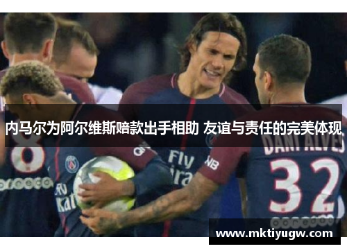 内马尔为阿尔维斯赔款出手相助 友谊与责任的完美体现