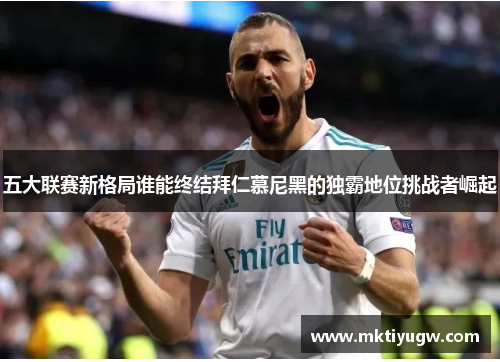 五大联赛新格局谁能终结拜仁慕尼黑的独霸地位挑战者崛起