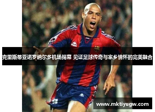 克里斯蒂亚诺罗纳尔多机场揭幕 见证足球传奇与家乡情怀的完美融合