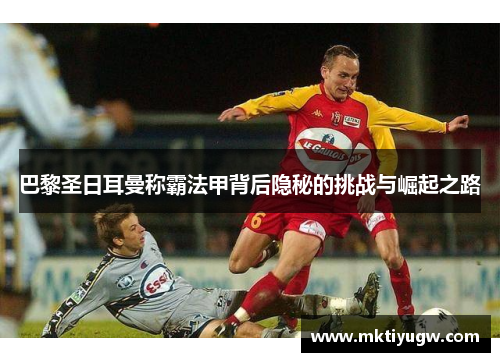 巴黎圣日耳曼称霸法甲背后隐秘的挑战与崛起之路