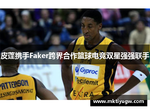 皮蓬携手Faker跨界合作篮球电竞双星强强联手